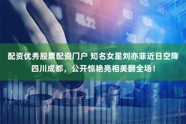 配资优秀股票配资门户 知名女星刘亦菲近日空降四川成都,公开惊艳亮相美翻全场!