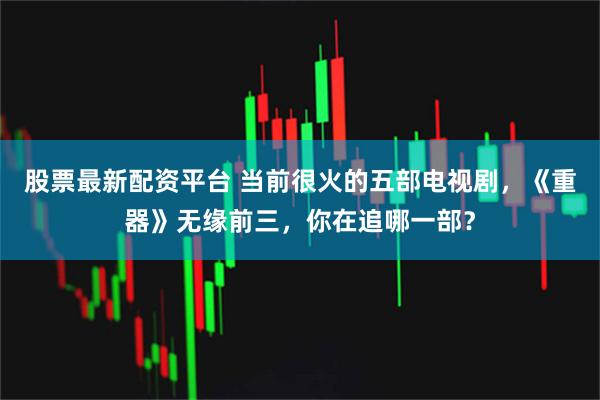 股票最新配资平台 当前很火的五部电视剧，《重器》无缘前三，你在追哪一部？