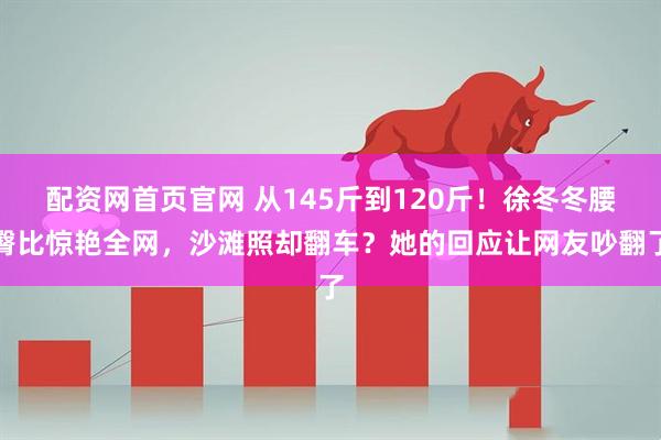 配资网首页官网 从145斤到120斤！徐冬冬腰臀比惊艳全网，沙滩照却翻车？她的回应让网友吵翻了