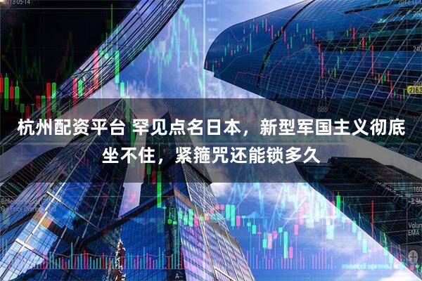 杭州配资平台 罕见点名日本，新型军国主义彻底坐不住，紧箍咒还能锁多久