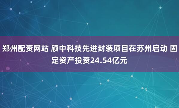 郑州配资网站 颀中科技先进封装项目在苏州启动 固定资产投资24.54亿元
