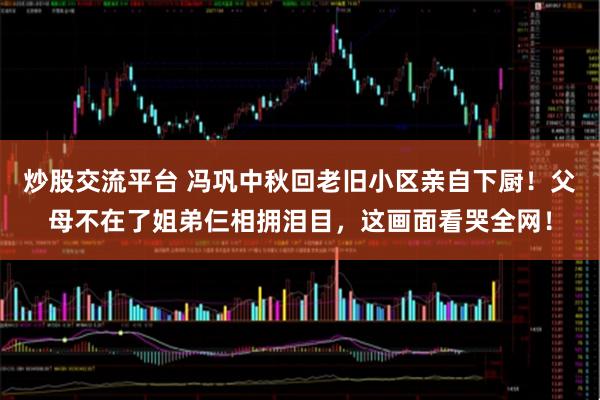 炒股交流平台 冯巩中秋回老旧小区亲自下厨！父母不在了姐弟仨相拥泪目，这画面看哭全网！