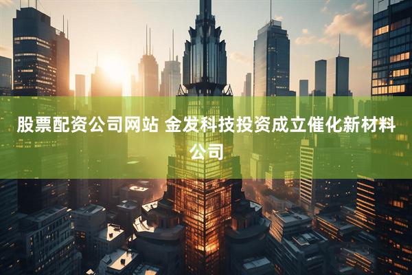 股票配资公司网站 金发科技投资成立催化新材料公司