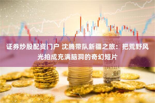 证券炒股配资门户 沈腾带队新疆之旅:把荒野风光拍成充满脑洞的奇幻短片