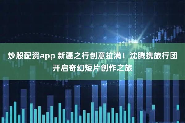 炒股配资app 新疆之行创意拉满！沈腾携旅行团开启奇幻短片创作之旅