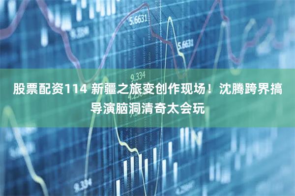 股票配资114 新疆之旅变创作现场！沈腾跨界搞导演脑洞清奇太会玩